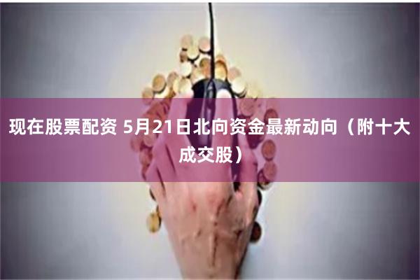 现在股票配资 5月21日北向资金最新动向（附十大成交股）