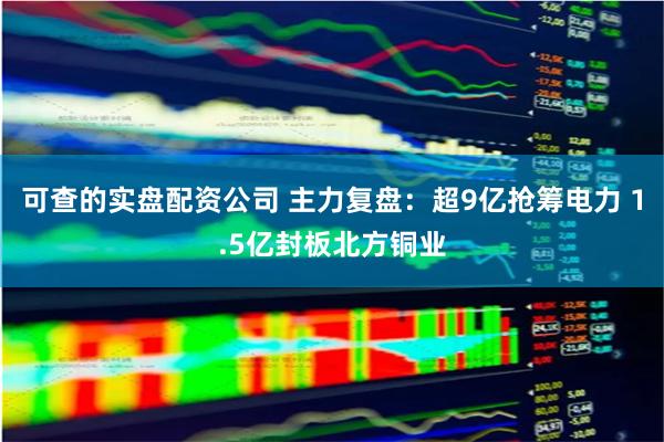 可查的实盘配资公司 主力复盘：超9亿抢筹电力 1.5亿封板北方铜业