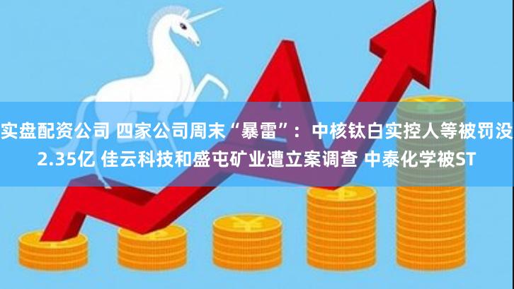 实盘配资公司 四家公司周末“暴雷”：中核钛白实控人等被罚没2.35亿 佳云科技和盛屯矿业遭立案调查 中泰化学被ST