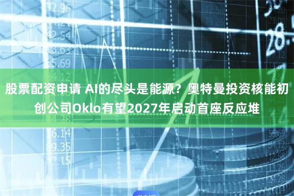 股票配资申请 AI的尽头是能源？奥特曼投资核能初创公司Oklo有望2027年启动首座反应堆