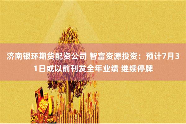 济南银环期货配资公司 智富资源投资：预计7月31日或以前刊发全年业绩 继续停牌