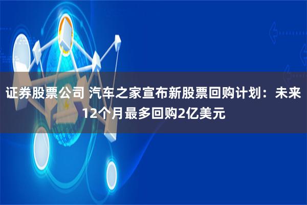 证券股票公司 汽车之家宣布新股票回购计划：未来12个月最多回购2亿美元