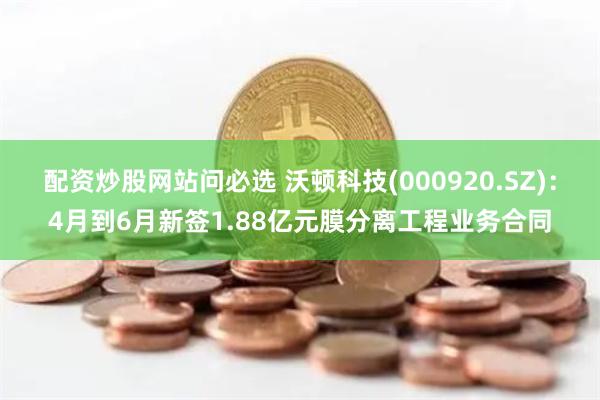 配资炒股网站问必选 沃顿科技(000920.SZ)：4月到6月新签1.88亿元膜分离工程业务合同