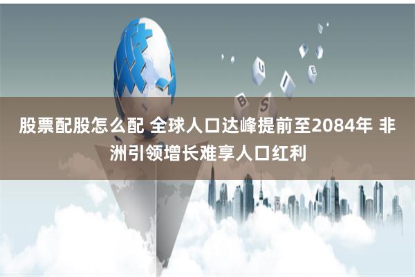 股票配股怎么配 全球人口达峰提前至2084年 非洲引领增长难享人口红利