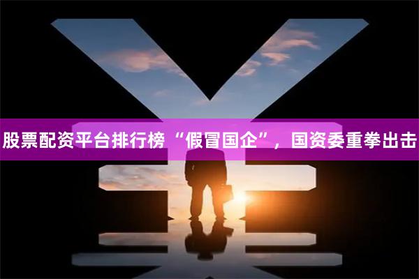 股票配资平台排行榜 “假冒国企”，国资委重拳出击