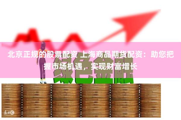 北京正规的股票配资 上海商品期货配资：助您把握市场机遇，实现财富增长