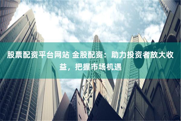 股票配资平台网站 金股配资：助力投资者放大收益，把握市场机遇