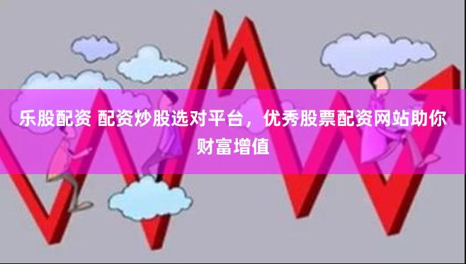 乐股配资 配资炒股选对平台，优秀股票配资网站助你财富增值