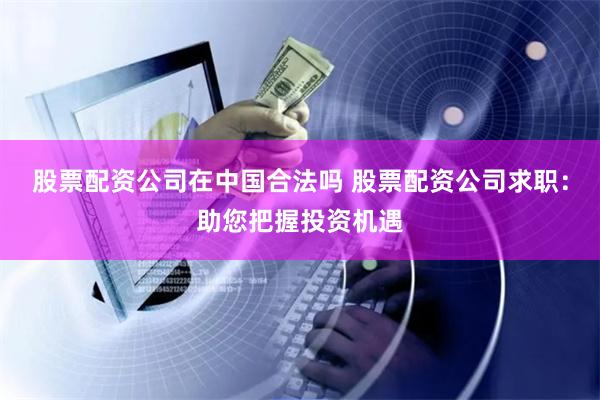 股票配资公司在中国合法吗 股票配资公司求职：助您把握投资机遇