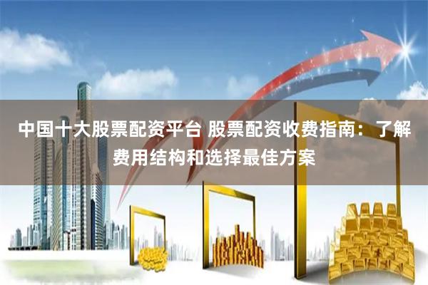 中国十大股票配资平台 股票配资收费指南：了解费用结构和选择最佳方案