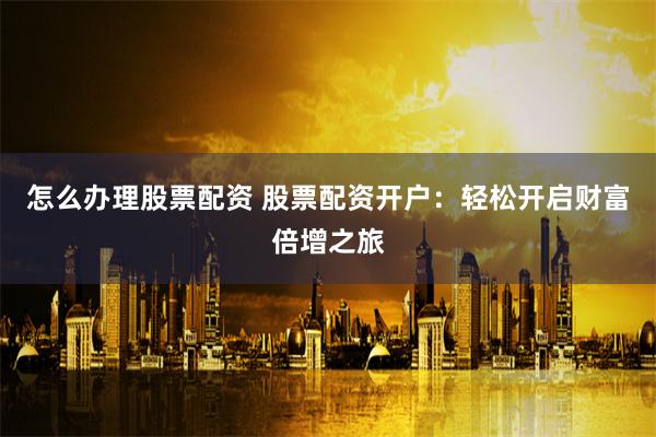 怎么办理股票配资 股票配资开户：轻松开启财富倍增之旅