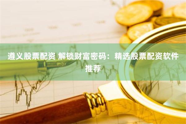 遵义股票配资 解锁财富密码：精选股票配资软件推荐