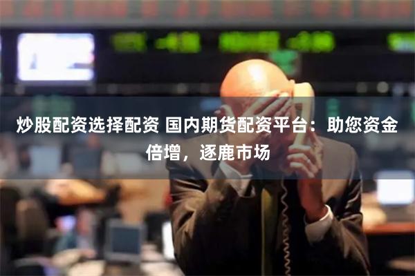炒股配资选择配资 国内期货配资平台：助您资金倍增，逐鹿市场