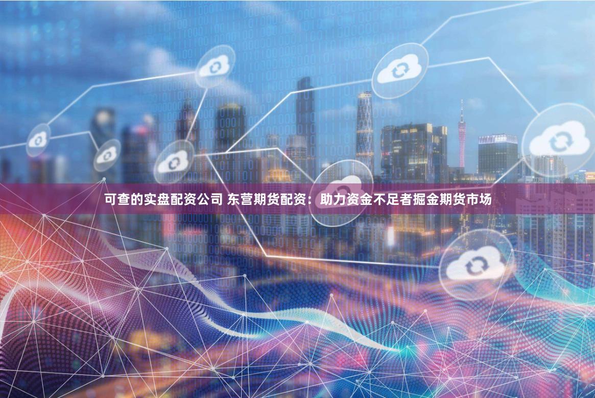 可查的实盘配资公司 东营期货配资：助力资金不足者掘金期货市场