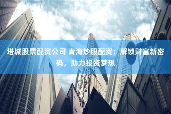 塔城股票配资公司 青海炒股配资：解锁财富新密码，助力投资梦想