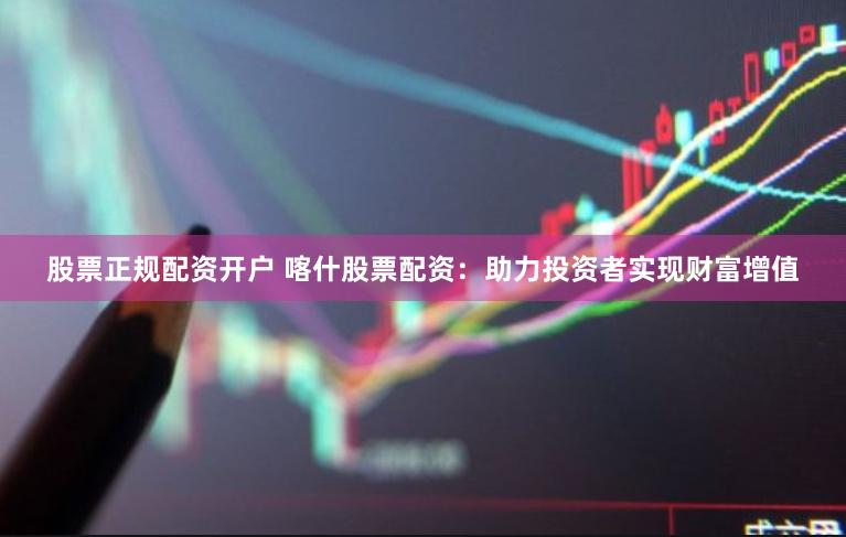 股票正规配资开户 喀什股票配资：助力投资者实现财富增值