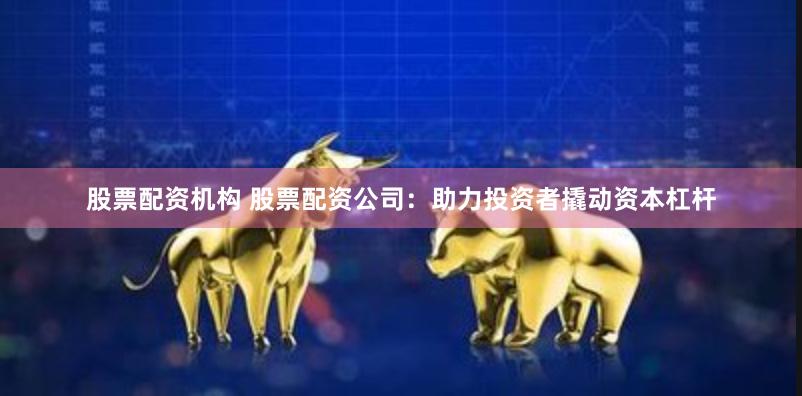 股票配资机构 股票配资公司：助力投资者撬动资本杠杆