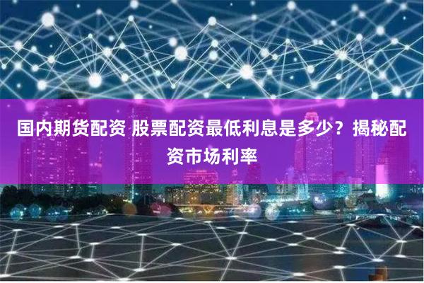 国内期货配资 股票配资最低利息是多少？揭秘配资市场利率
